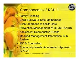 Components of RCH 1
• Family Planning
• Child Survival & Safe Motherhood
• Client approach to health care
• Prevention/Management of RTI/STD/AIDS
• Adolescent Reproductive Health
• Modified Management Information Sub-
  System
• IEC & Counseling
• Community Needs Assessment Approach
  (CNAA)
      SIHFW: an ISO 9001: 2008 certified Institution   7
 