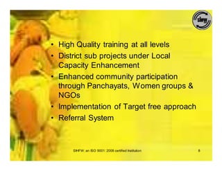 • High Quality training at all levels
• District sub projects under Local
  Capacity Enhancement
• Enhanced community participation
  through Panchayats, Women groups &
  NGOs
• Implementation of Target free approach
• Referral System



      SIHFW: an ISO 9001: 2008 certified Institution   8
 