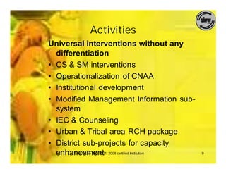 Activities
Universal interventions without any
  differentiation
• CS & SM interventions
• Operationalization of CNAA
• Institutional development
• Modified Management Information sub-
  system
• IEC & Counseling
• Urban & Tribal area RCH package
• District sub-projects for capacity
  enhancement 2008 certified Institution
         SIHFW: an ISO 9001:               9
 