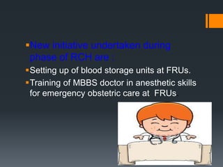 New initiative undertaken during
phase of RCH are :
Setting up of blood storage units at FRUs.
Training of MBBS doctor in anesthetic skills
for emergency obstetric care at FRUs.
 