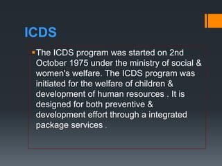 ICDS
The ICDS program was started on 2nd
October 1975 under the ministry of social &
women's welfare. The ICDS program was
initiated for the welfare of children &
development of human resources . It is
designed for both preventive &
development effort through a integrated
package services .
 