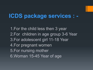 ICDS package services : -
1.For the child less then 3 year
2.For children in age group 3-6 Year
3.For adolescent girl 11-18 Year
4.For pregnant women
5.For nursing mother
6.Woman 15-45 Year of age
 
