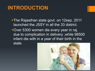 INTRODUCTION
The Rajasthan state govt. on 12sep. 2011
launched the JSSY in all the 33 district.
Over 5300 women die every year in raj.
due to complication in delivery ,while 98500
infant die with in a year of their birth in the
state.
 
