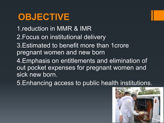 OBJECTIVE
1.reduction in MMR & IMR
2.Focus on institutional delivery
3.Estimated to benefit more than 1crore
pregnant women and new born
4.Emphasis on entitlements and elimination of
out pocket expenses for pregnant women and
sick new born.
5.Enhancing access to public health institutions.
 