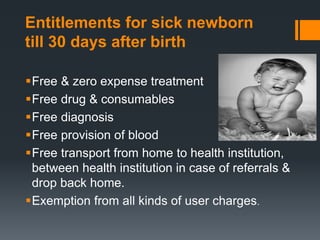Entitlements for sick newborn
till 30 days after birth
Free & zero expense treatment
Free drug & consumables
Free diagnosis
Free provision of blood
Free transport from home to health institution,
between health institution in case of referrals &
drop back home.
Exemption from all kinds of user charges.
 