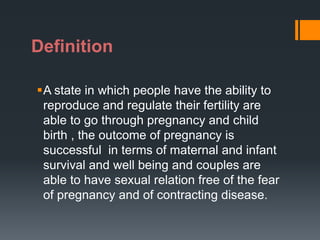 Definition
A state in which people have the ability to
reproduce and regulate their fertility are
able to go through pregnancy and child
birth , the outcome of pregnancy is
successful in terms of maternal and infant
survival and well being and couples are
able to have sexual relation free of the fear
of pregnancy and of contracting disease.
 