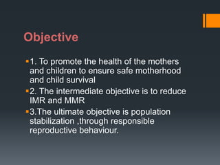 Objective
1. To promote the health of the mothers
and children to ensure safe motherhood
and child survival
2. The intermediate objective is to reduce
IMR and MMR
3.The ultimate objective is population
stabilization ,through responsible
reproductive behaviour.
 