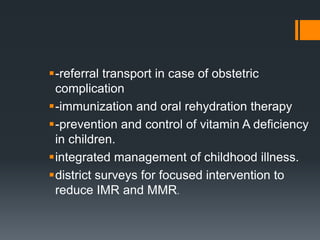 -referral transport in case of obstetric
complication
-immunization and oral rehydration therapy
-prevention and control of vitamin A deficiency
in children.
integrated management of childhood illness.
district surveys for focused intervention to
reduce IMR and MMR.
 