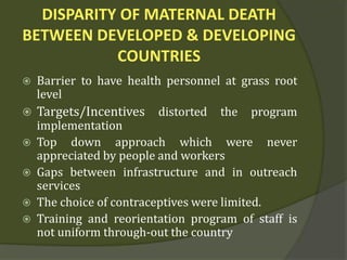 DISPARITY OF MATERNAL DEATH
BETWEEN DEVELOPED & DEVELOPING
COUNTRIES
 Barrier to have health personnel at grass root
level
 Targets/Incentives distorted the program
implementation
 Top down approach which were never
appreciated by people and workers
 Gaps between infrastructure and in outreach
services
 The choice of contraceptives were limited.
 Training and reorientation program of staff is
not uniform through-out the country
 