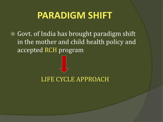 PARADIGM SHIFT
 Govt. of India has brought paradigm shift
in the mother and child health policy and
accepted RCH program
LIFE CYCLE APPROACH
 