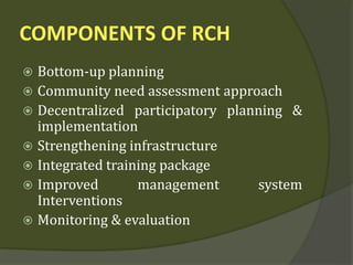 COMPONENTS OF RCH
 Bottom-up planning
 Community need assessment approach
 Decentralized participatory planning &
implementation
 Strengthening infrastructure
 Integrated training package
 Improved management system
Interventions
 Monitoring & evaluation
 