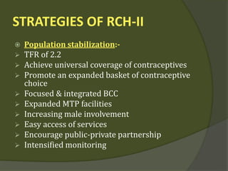 STRATEGIES OF RCH-II
 Population stabilization:-
 TFR of 2.2
 Achieve universal coverage of contraceptives
 Promote an expanded basket of contraceptive
choice
 Focused & integrated BCC
 Expanded MTP facilities
 Increasing male involvement
 Easy access of services
 Encourage public-private partnership
 Intensified monitoring
 