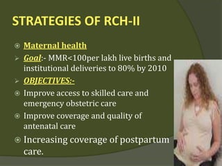STRATEGIES OF RCH-II
 Maternal health
 Goal:- MMR<100per lakh live births and
institutional deliveries to 80% by 2010
 OBJECTIVES:-
 Improve access to skilled care and
emergency obstetric care
 Improve coverage and quality of
antenatal care
 Increasing coverage of postpartum
care.
 