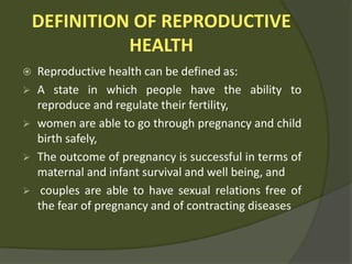 DEFINITION OF REPRODUCTIVE
HEALTH
 Reproductive health can be defined as:
 A state in which people have the ability to
reproduce and regulate their fertility,
 women are able to go through pregnancy and child
birth safely,
 The outcome of pregnancy is successful in terms of
maternal and infant survival and well being, and
 couples are able to have sexual relations free of
the fear of pregnancy and of contracting diseases
 