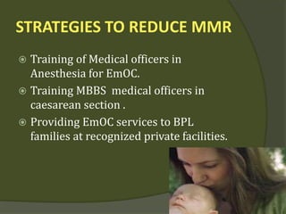 STRATEGIES TO REDUCE MMR
 Training of Medical officers in
Anesthesia for EmOC.
 Training MBBS medical officers in
caesarean section .
 Providing EmOC services to BPL
families at recognized private facilities.
 
