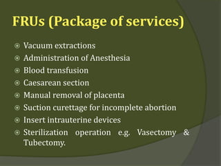 FRUs (Package of services)
 Vacuum extractions
 Administration of Anesthesia
 Blood transfusion
 Caesarean section
 Manual removal of placenta
 Suction curettage for incomplete abortion
 Insert intrauterine devices
 Sterilization operation e.g. Vasectomy &
Tubectomy.
 