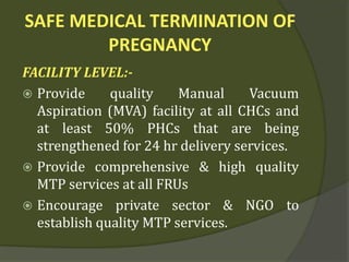 SAFE MEDICAL TERMINATION OF
PREGNANCY
FACILITY LEVEL:-
 Provide quality Manual Vacuum
Aspiration (MVA) facility at all CHCs and
at least 50% PHCs that are being
strengthened for 24 hr delivery services.
 Provide comprehensive & high quality
MTP services at all FRUs
 Encourage private sector & NGO to
establish quality MTP services.
 
