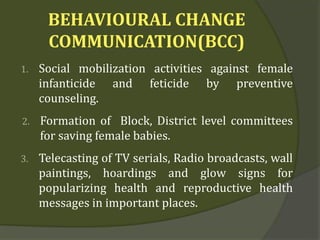 BEHAVIOURAL CHANGE
COMMUNICATION(BCC)
1. Social mobilization activities against female
infanticide and feticide by preventive
counseling.
2. Formation of Block, District level committees
for saving female babies.
3. Telecasting of TV serials, Radio broadcasts, wall
paintings, hoardings and glow signs for
popularizing health and reproductive health
messages in important places.
 