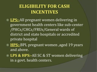 ELIGIBILITY FOR CASH
INCENTIVES
 LPS:-All pregnant women delivering in
government health centers like sub-center
/PHCs/CHCs/FRUs/General wards of
district and state hospitals or accredited
private hospital
 HPS:-BPL pregnant women ,aged 19 years
and above.
 LPS & HPS:-All SC & ST women delivering
in a govt. health centers.
 