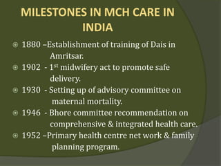 MILESTONES IN MCH CARE IN
INDIA
 1880 –Establishment of training of Dais in
Amritsar.
 1902 - 1st midwifery act to promote safe
delivery.
 1930 - Setting up of advisory committee on
maternal mortality.
 1946 - Bhore committee recommendation on
comprehensive & integrated health care.
 1952 –Primary health centre net work & family
planning program.
 