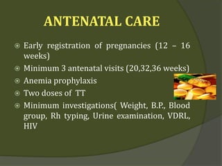 ANTENATAL CARE
 Early registration of pregnancies (12 – 16
weeks)
 Minimum 3 antenatal visits (20,32,36 weeks)
 Anemia prophylaxis
 Two doses of TT
 Minimum investigations( Weight, B.P., Blood
group, Rh typing, Urine examination, VDRL,
HIV
 
