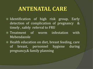 ANTENATAL CARE
 Identification of high risk group, Early
detection of complication of pregnancy &
timely , safely referral to FRU
 Treatment of worm infestation with
Mebendazole
 Health education on diet, breast feeding, care
of breast, personnel hygiene during
pregnancy,& family planning
 