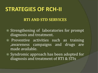 STRATEGIES OF RCH-II
RTI AND STD SERVICES
 Strengthening of laboratories for prompt
diagnosis and treatment.
 Preventive activities such as training
,awareness campaigns and drugs are
made available.
 Syndromic approach has been adopted for
diagnosis and treatment of RTI & STIs
 