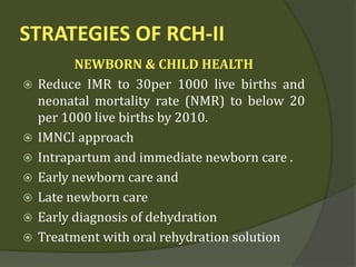 STRATEGIES OF RCH-II
NEWBORN & CHILD HEALTH
 Reduce IMR to 30per 1000 live births and
neonatal mortality rate (NMR) to below 20
per 1000 live births by 2010.
 IMNCI approach
 Intrapartum and immediate newborn care .
 Early newborn care and
 Late newborn care
 Early diagnosis of dehydration
 Treatment with oral rehydration solution
 