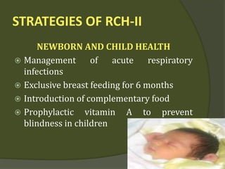 STRATEGIES OF RCH-II
NEWBORN AND CHILD HEALTH
 Management of acute respiratory
infections
 Exclusive breast feeding for 6 months
 Introduction of complementary food
 Prophylactic vitamin A to prevent
blindness in children
 