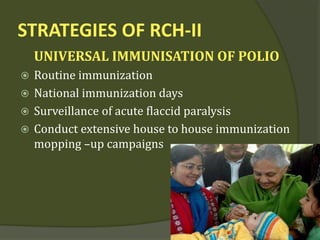 STRATEGIES OF RCH-II
UNIVERSAL IMMUNISATION OF POLIO
 Routine immunization
 National immunization days
 Surveillance of acute flaccid paralysis
 Conduct extensive house to house immunization
mopping –up campaigns
 