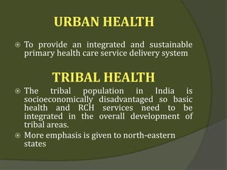 URBAN HEALTH
 To provide an integrated and sustainable
primary health care service delivery system
TRIBAL HEALTH
 The tribal population in India is
socioeconomically disadvantaged so basic
health and RCH services need to be
integrated in the overall development of
tribal areas.
 More emphasis is given to north-eastern
states
 