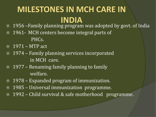 MILESTONES IN MCH CARE IN
INDIA
 1956 –Family planning program was adopted by govt. of India
 1961- MCH centers become integral parts of
PHCs.
 1971 – MTP act
 1974 – Family planning services incorporated
in MCH care.
 1977 – Renaming family planning to family
welfare.
 1978 – Expanded program of immunization.
 1985 – Universal immunization programme.
 1992 – Child survival & safe motherhood programme.
 