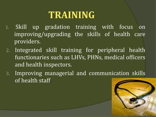 TRAINING
1. Skill up gradation training with focus on
improving/upgrading the skills of health care
providers.
2. Integrated skill training for peripheral health
functionaries such as LHVs, PHNs, medical officers
and health inspectors.
3. Improving managerial and communication skills
of health staff.
 