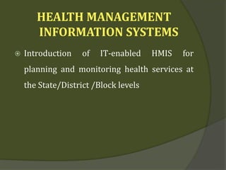 HEALTH MANAGEMENT
INFORMATION SYSTEMS
 Introduction of IT-enabled HMIS for
planning and monitoring health services at
the State/District /Block levels
 
