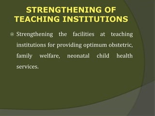 STRENGTHENING OF
TEACHING INSTITUTIONS
 Strengthening the facilities at teaching
institutions for providing optimum obstetric,
family welfare, neonatal child health
services.
 