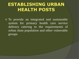 ESTABLISHING URBAN
HEALTH POSTS
 To provide an integrated and sustainable
system for primary health care service
delivery catering to the requirements of
urban slum population and other vulnerable
groups
 
