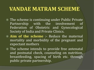 VANDAE MATRAM SCHEME
 The scheme is continuing under Public Private
Partnership with the involvement of
Federation of Obstetric and Gynecological
Society of India and Private Clinics.
 Aim of the scheme :- Reduce the maternal
mortality and morbidity of the pregnant and
expectant mothers
 The scheme intends to provide free antenatal
and postnatal check, counseling on nutrition,
breastfeeding, spacing of birth etc. through
public private partnership.
 
