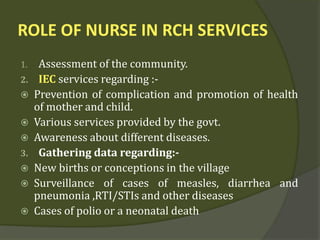 ROLE OF NURSE IN RCH SERVICES
1. Assessment of the community.
2. IEC services regarding :-
 Prevention of complication and promotion of health
of mother and child.
 Various services provided by the govt.
 Awareness about different diseases.
3. Gathering data regarding:-
 New births or conceptions in the village
 Surveillance of cases of measles, diarrhea and
pneumonia ,RTI/STIs and other diseases
 Cases of polio or a neonatal death
 