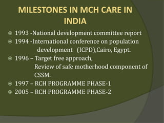 MILESTONES IN MCH CARE IN
INDIA
 1993 -National development committee report
 1994 -International conference on population
development (ICPD),Cairo, Egypt.
 1996 – Target free approach,
Review of safe motherhood component of
CSSM.
 1997 – RCH PROGRAMME PHASE-1
 2005 – RCH PROGRAMME PHASE-2
 