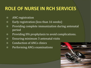 ROLE OF NURSE IN RCH SERVICES
 ANC registration
 Early registration (less than 16 weeks)
 Providing complete immunization during antenatal
period
 Providing IFA prophylaxis to avoid complications.
 Ensuring minimum 3 antenatal visits
 Conduction of ANCs clinics
 Performing ANCs examinations
 