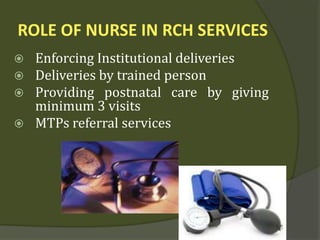 ROLE OF NURSE IN RCH SERVICES
 Enforcing Institutional deliveries
 Deliveries by trained person
 Providing postnatal care by giving
minimum 3 visits
 MTPs referral services
 