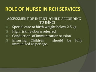 ROLE OF NURSE IN RCH SERVICES
ASSESSMENT OF INFANT /CHILD ACCORDING
TO IMNCI
 Special care to birth weight below 2.5 kg
 High risk newborn referred
 Conduction of immunization session
 Ensuring Children should be fully
immunized as per age.
 