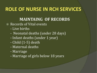 ROLE OF NURSE IN RCH SERVICES
MAINTAING OF RECORDS
 Records of Vital events
- Live births
- Neonatal deaths (under 28 days)
- Infant deaths (under 1 year)
- Child (1-5) death
- Maternal deaths
- Marriage
- Marriage of girls below 18 years
 