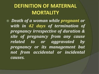 DEFINITION OF MATERNAL
MORTALITY
 Death of a woman while pregnant or
with in 42 days of termination of
pregnancy irrespective of duration &
site of pregnancy from any cause
related to or aggravated by
pregnancy or its management but
not from accidental or incidental
causes.
 