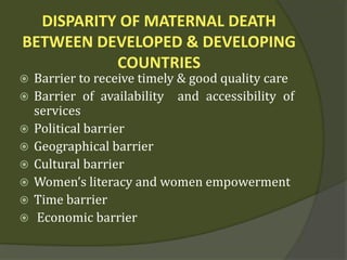 DISPARITY OF MATERNAL DEATH
BETWEEN DEVELOPED & DEVELOPING
COUNTRIES
 Barrier to receive timely & good quality care
 Barrier of availability and accessibility of
services
 Political barrier
 Geographical barrier
 Cultural barrier
 Women’s literacy and women empowerment
 Time barrier
 Economic barrier
 