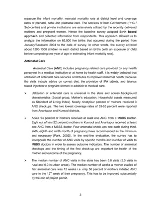 3
measure the infant mortality, neonatal mortality rate at district level and coverage
rates of prenatal, natal and postnatal care. The services of both Government (PHC /
Sub-centre) and private institutions are extensively utilized by the recently delivered
mothers and pregnant women. Hence the baseline survey adopted Birth based
approach and collected information from respondents. This approach allowed us to
analyze the information on 65,000 live births that occurred during the period from
January/Sankranti 2004 to the date of survey. In other words, the survey covered
about 1200-1300 children in each district based on births (with an exposure of child
before completing one year of age in estimating Infant mortality rate).
Antenatal Care
Antenatal Care (ANC) includes pregnancy related care provided by any health
personnel in a medical institution or at home by health staff. It is widely believed that
utilization of antenatal care services contributes to improved maternal health, because
the visits include advice on correct diet, the provision of IFA tablets, and tetanus
toxoid injection to pregnant women in addition to medical care.
Utilization of antenatal care is universal in the state and across background
characteristics (Social group, Mother’s education, Household assets measured
as Standard of Living Index). Nearly ninetyfour percent of mothers received 3
ANC checkups. The two lowest coverage rates of 83-85 percent were reported
from Anantapur and Kurnool districts.
About 94 percent of mothers received at least one ANC from a MBBS Doctor.
Eight out of ten (82 percent) mothers in Kurnool and Anantapur received at least
one ANC from a MBBS doctor. Four antenatal check-ups one each during third,
sixth, eighth and ninth month of pregnancy have recommended as the minimum
and necessary [Park, 2002]). In the end-line evaluation, the survey has to
incorporate the number of ANC visits by specific months and number of visits to
MBBS doctors in order to assess outcome indicators. The number of antenatal
checkups and the timing of the first check-up are important for health of the
mother and outcome of the pregnancy.
The median number of ANC visits in the state has been 5.8 visits (5.0 visits in
rural and 6.0 in urban areas). The median number of weeks a mother availed of
first antenatal care was 12 weeks i.e. only 50 percent of mothers initiated ANC
care in the 12th
week of their pregnancy. This has to be improved substantially
by the end of project period.
 