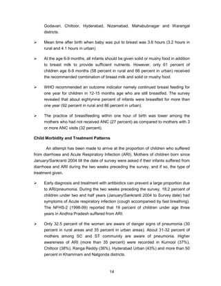 14
Godavari, Chittoor, Hyderabad, Nizamabad, Mahabubnagar and Warangal
districts.
Mean time after birth when baby was put to breast was 3.6 hours (3.2 hours in
rural and 4.1 hours in urban)
At the age 6-9 months, all infants should be given solid or mushy food in addition
to breast milk to provide sufficient nutrients. However, only 61 percent of
children age 6-9 months (58 percent in rural and 66 percent in urban) received
the recommended combination of breast milk and solid or mushy food.
WHO recommended an outcome indicator namely continued breast feeding for
one year for children in 12-15 months age who are still breastfed. The survey
revealed that about eightynine percent of infants were breastfed for more than
one year (92 percent in rural and 86 percent in urban).
The practice of breastfeeding within one hour of birth was lower among the
mothers who had not received ANC (27 percent) as compared to mothers with 3
or more ANC visits (32 percent).
Child Morbidity and Treatment Patterns
An attempt has been made to arrive at the proportion of children who suffered
from diarrhoea and Acute Respiratory Infection (ARI). Mothers of children born since
January/Sankranti 2004 till the date of survey were asked if their infants suffered from
diarrhoea and ARI during the two weeks preceding the survey, and if so, the type of
treatment given.
Early diagnosis and treatment with antibiotics can prevent a large proportion due
to ARI/pneumonia. During the two weeks preceding the survey, 18.2 percent of
children under two and half years (January/Sankranti 2004 to Survey date) had
symptoms of Acute respiratory infection (cough accompanied by fast breathing).
The NFHS-2 (1998-99) reported that 19 percent of children under age three
years in Andhra Pradesh suffered from ARI.
Only 32.5 percent of the women are aware of danger signs of pneumonia (30
percent in rural areas and 35 percent in urban areas). About 31-32 percent of
mothers among SC and ST community are aware of pneumonia. Higher
awareness of ARI (more than 35 percent) were recorded in Kurnool (37%),
Chittoor (38%), Ranga Reddy (36%), Hyderabad Urban (43%) and more than 50
percent in Khammam and Nalgonda districts.
 