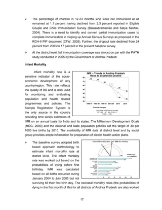 17
The percentage of children in 12-23 months who were not immunized at all
remained at 1.1 percent having declined from 2.3 percent reported in Eligible
Couple and Child Immunization Survey (Balasubramanian and Satya Sekhar,
2004). There is a need to identify and convert partial immunization cases to
complete immunization in moping up Annual Census Surveys as proposed in the
RCH-II PIP document (CFW, 2005). Further, the dropout rate declined from 24
percent from 2003 to 17 percent in the present baseline survey.
At the district level, full immunization coverage was almost on par with the PATH
study conducted in 2005 by the Government of Andhra Pradesh.
Infant Mortality
Infant mortality rate is a
sensitive indicator of the socio-
economic development of any
country/region. This rate reflects
the quality of life and is also used
for monitoring and evaluating
population and health related
programmes and policies. The
Sample Registration System is
the only source in the country
providing time series estimates of
IMR on an annual basis for India and its states. The Millennium Development Goals
(MDG, 2000) and the national and state population policies set the target of 30 per
1000 live births by 2010. The availability of IMR data at district level and by social
group provides ample information for preparation of district health action plans.
The baseline survey adopted birth
based approach methodology to
estimate infant mortality rate at
district level. The infant mortality
rate was worked out based on the
probabilities of dying before first
birthday. IMR was calculated
based on all births occurred during
January 2004 to July 2005 but not
surviving till their first birth day. The neonatal mortality rates (the probabilities of
dying in the first month of life) for all districts of Andhra Pradesh are also worked
IMR – Trends in Andhra Pradesh
Need to accelerate Decline
46
26
30
75 72
66
52
20
30
40
50
60
70
80
1989-91 1994-96 1999-01 2003-05 2010 2015
Log-Linear trend fitted to the data
R2 = .953 Rr = .949, F=261.2
77.981 -1.189 t
Triennial averages
58
52%
30%
26.4
36.3
32.7
52.8
65.0
72.0
40.3
62.3
55.3
92.9
111.0
0 20 40 60 80 100 120
Hyderabad
West Godavari
Krishna
State
Medak
Mahabubnagar
Rural
Urban
BPL group
Scheduled Caste
Scheduled Tribe
1000
Infant Mortality Rate (per 1000 live births)
Target
Baseline
Districts
 