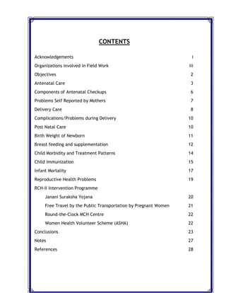 CONTENTS
Acknowledgements i
Organizations involved in Field Work iii
Objectives 2
Antenatal Care 3
Components of Antenatal Checkups 6
Problems Self Reported by Mothers 7
Delivery Care 8
Complications/Problems during Delivery 10
Post Natal Care 10
Birth Weight of Newborn 11
Breast feeding and supplementation 12
Child Morbidity and Treatment Patterns 14
Child Immunization 15
Infant Mortality 17
Reproductive Health Problems 19
RCH-II Intervention Programme
Janani Suraksha Yojana 20
Free Travel by the Public Transportation by Pregnant Women 21
Round-the-Clock MCH Centre 22
Women Health Volunteer Scheme (ASHA) 22
Conclusions 23
Notes 27
References 28
 