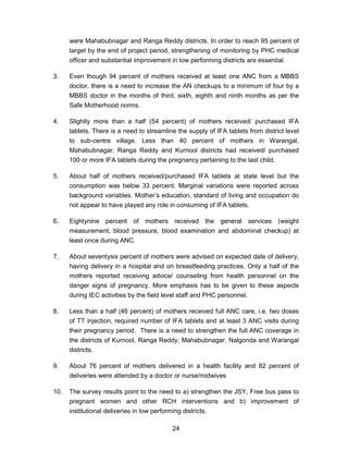 24
were Mahabubnagar and Ranga Reddy districts. In order to reach 95 percent of
target by the end of project period, strengthening of monitoring by PHC medical
officer and substantial improvement in low performing districts are essential.
3. Even though 94 percent of mothers received at least one ANC from a MBBS
doctor, there is a need to increase the AN checkups to a minimum of four by a
MBBS doctor in the months of third, sixth, eighth and ninth months as per the
Safe Motherhood norms.
4. Slightly more than a half (54 percent) of mothers received/ purchased IFA
tablets. There is a need to streamline the supply of IFA tablets from district level
to sub-centre village. Less than 40 percent of mothers in Warangal,
Mahabubnagar, Ranga Reddy and Kurnool districts had received/ purchased
100 or more IFA tablets during the pregnancy pertaining to the last child.
5. About half of mothers received/purchased IFA tablets at state level but the
consumption was below 33 percent. Marginal variations were reported across
background variables. Mother’s education, standard of living and occupation do
not appear to have played any role in consuming of IFA tablets.
6. Eightynine percent of mothers received the general services (weight
measurement, blood pressure, blood examination and abdominal checkup) at
least once during ANC.
7. About seventysix percent of mothers were advised on expected date of delivery,
having delivery in a hospital and on breastfeeding practices. Only a half of the
mothers reported receiving advice/ counseling from health personnel on the
danger signs of pregnancy. More emphasis has to be given to these aspects
during IEC activities by the field level staff and PHC personnel.
8. Less than a half (46 percent) of mothers received full ANC care, i.e. two doses
of TT injection, required number of IFA tablets and at least 3 ANC visits during
their pregnancy period. There is a need to strengthen the full ANC coverage in
the districts of Kurnool, Ranga Reddy, Mahabubnagar, Nalgonda and Warangal
districts.
9. About 76 percent of mothers delivered in a health facility and 82 percent of
deliveries were attended by a doctor or nurse/midwives
10. The survey results point to the need to a) strengthen the JSY, Free bus pass to
pregnant women and other RCH interventions and b) improvement of
institutional deliveries in low performing districts.
 